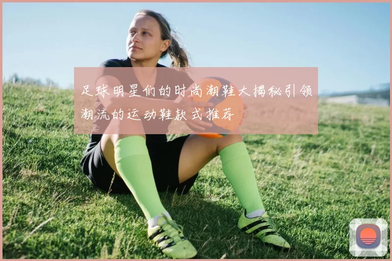 足球明星们的时尚潮鞋大揭秘引领潮流的运动鞋款式推荐