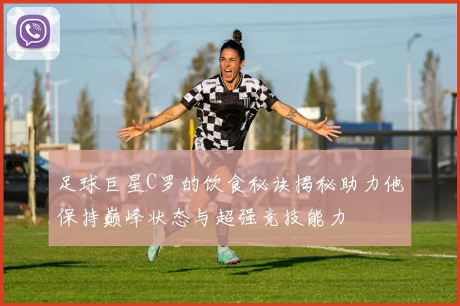 足球巨星C罗的饮食秘诀揭秘助力他保持巅峰状态与超强竞技能力