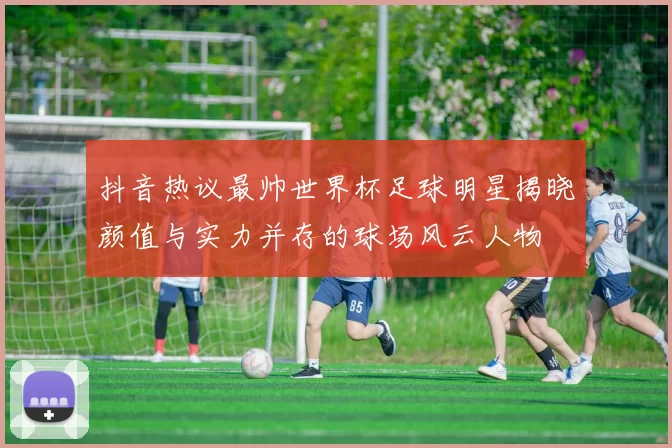 抖音热议最帅世界杯足球明星揭晓颜值与实力并存的球场风云人物