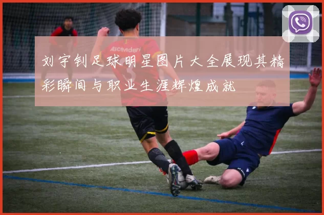 刘宇钊足球明星图片大全展现其精彩瞬间与职业生涯辉煌成就
