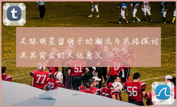 足球明星留胡子的潮流与风格探讨及其背后的文化意义