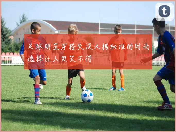 足球明星穿搭失误大揭秘谁的时尚选择让人哭笑不得