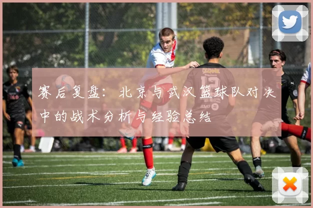 赛后复盘：北京与武汉篮球队对决中的战术分析与经验总结