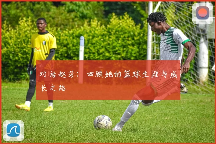 对话赵芳：回顾她的篮球生涯与成长之路