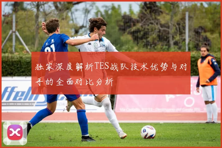 独家深度解析TES战队技术优势与对手的全面对比分析