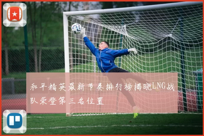 和平精英最新节奏排行榜揭晓LNG战队荣登第三名位置