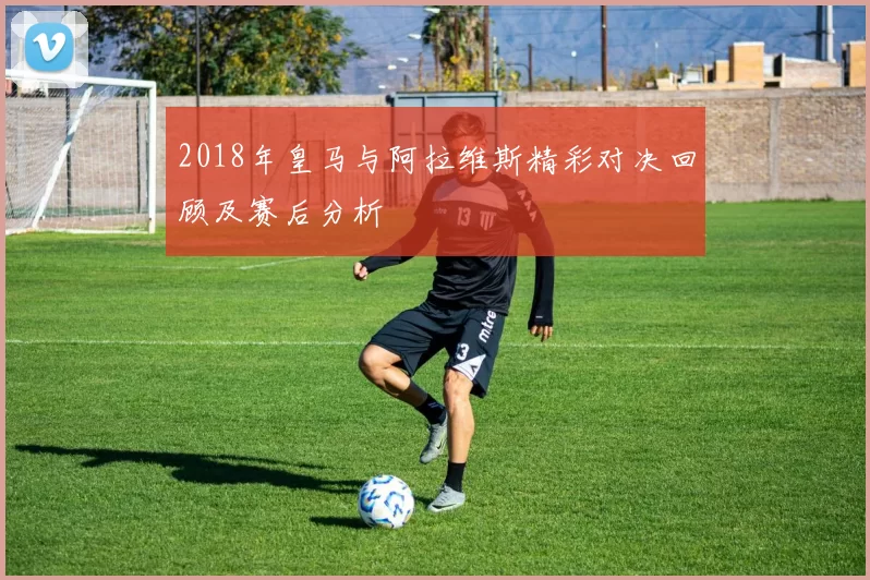 2018年皇马与阿拉维斯精彩对决回顾及赛后分析