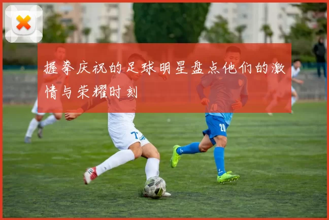 握拳庆祝的足球明星盘点他们的激情与荣耀时刻